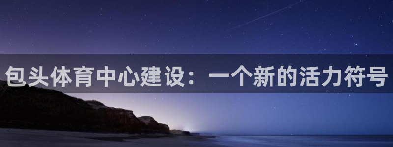 意昂4娱乐下载：包头体育中心建设：一个新的活力符号