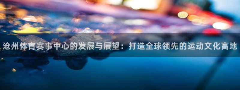 意昂4娱乐下载：沧州体育赛事中心的发展与展望：打造全球领先的